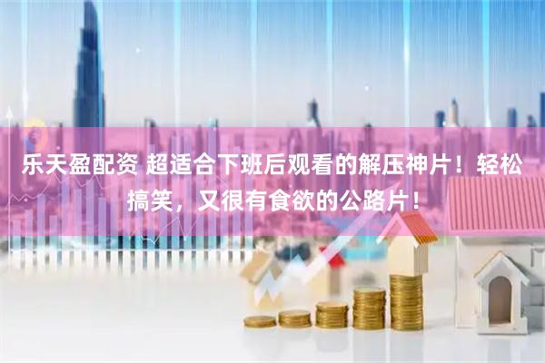 乐天盈配资 超适合下班后观看的解压神片！轻松搞笑，又很有食欲的公路片！
