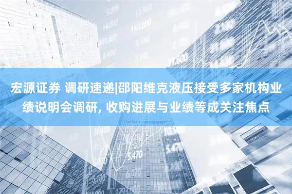 宏源证券 调研速递|邵阳维克液压接受多家机构业绩说明会调研, 收购进展与业绩等成关注焦点