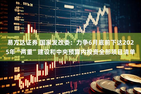 易方达证券 国家发改委：力争6月底前下达2025年“两重”建设和中央预算内投资全部项目清单