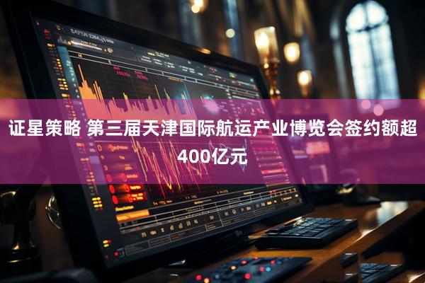 证星策略 第三届天津国际航运产业博览会签约额超400亿元