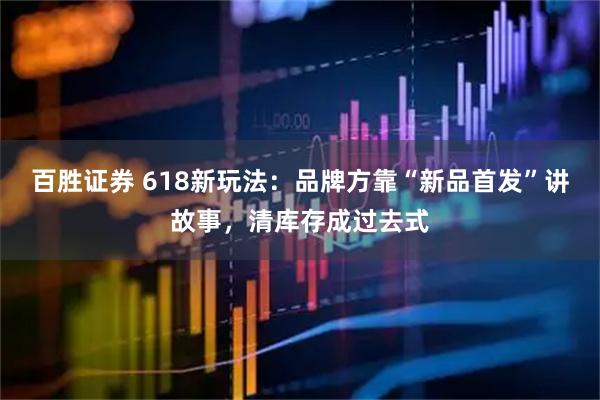 百胜证券 618新玩法：品牌方靠“新品首发”讲故事，清库存成过去式