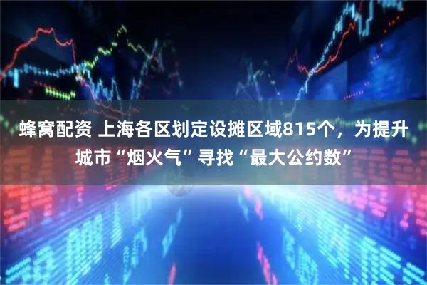 蜂窝配资 上海各区划定设摊区域815个，为提升城市“烟火气”寻找“最大公约数”