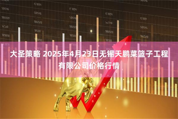 大圣策略 2025年4月23日无锡天鹏菜篮子工程有限公司价格行情