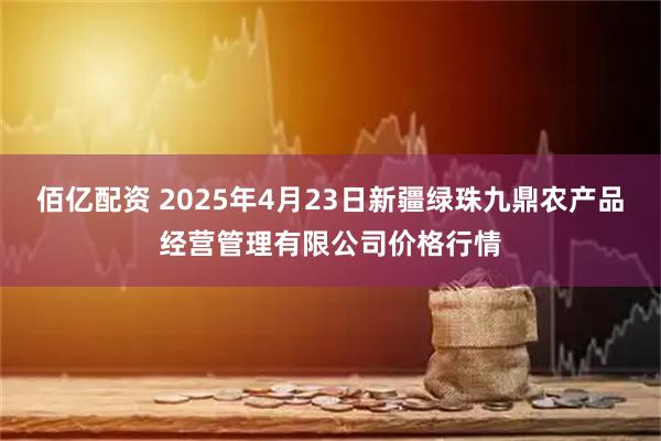 佰亿配资 2025年4月23日新疆绿珠九鼎农产品经营管理有限公司价格行情