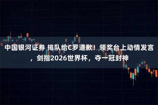 中国银河证券 排队给C罗道歉！领奖台上动情发言，剑指2026世界杯，夺一冠封神