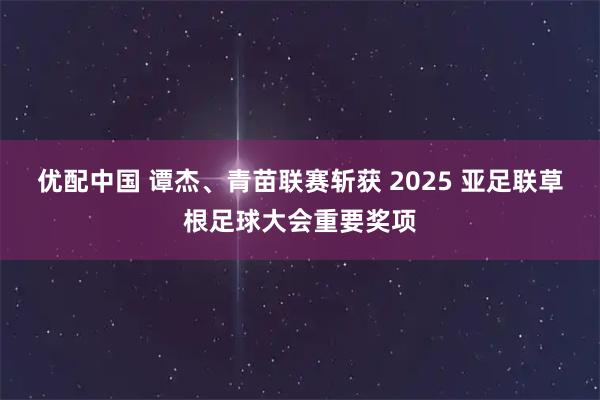 优配中国 谭杰、青苗联赛斩获 2025 亚足联草根足球大会重要奖项