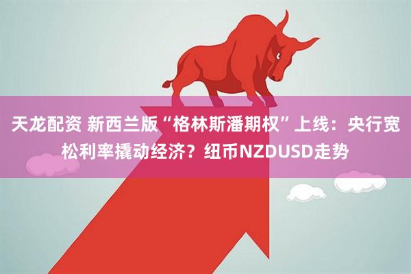 天龙配资 新西兰版“格林斯潘期权”上线：央行宽松利率撬动经济？纽币NZDUSD走势