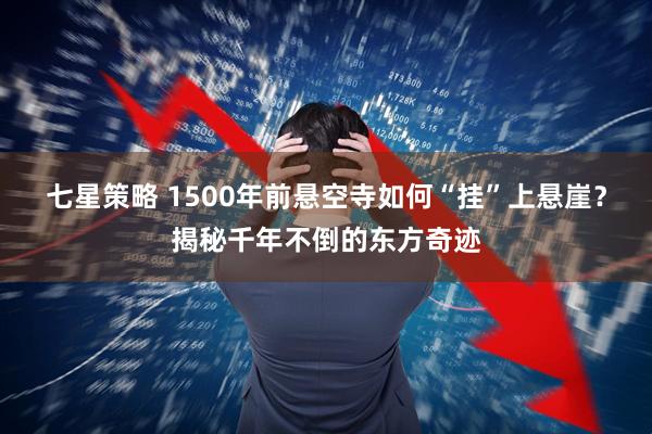 七星策略 1500年前悬空寺如何“挂”上悬崖？揭秘千年不倒的东方奇迹