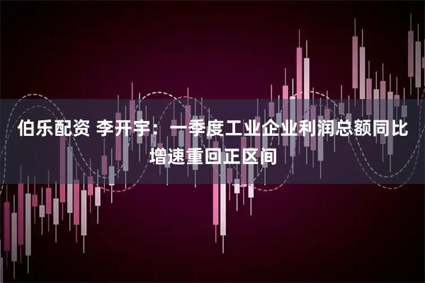 伯乐配资 李开宇：一季度工业企业利润总额同比增速重回正区间