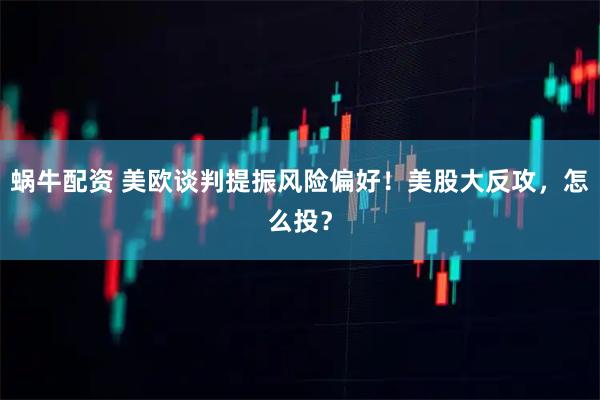 蜗牛配资 美欧谈判提振风险偏好！美股大反攻，怎么投？