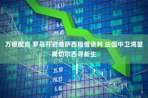 万银配资 罗马开启迪萨西租借谈判 法国中卫渴望离切尔西寻新生
