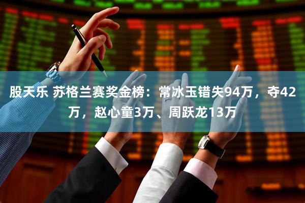 股天乐 苏格兰赛奖金榜：常冰玉错失94万，夺42万，赵心童3万、周跃龙13万