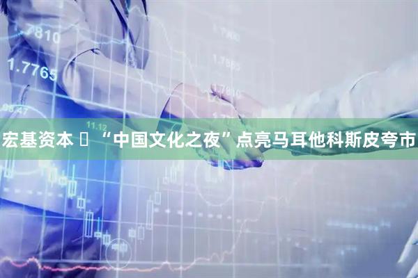 宏基资本 ‌“中国文化之夜”点亮马耳他科斯皮夸市