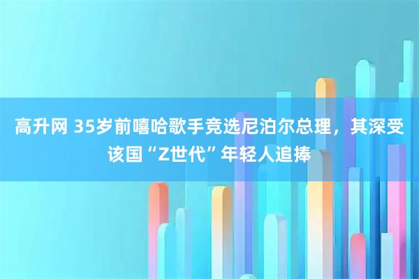 高升网 35岁前嘻哈歌手竞选尼泊尔总理，其深受该国“Z世代”年轻人追捧