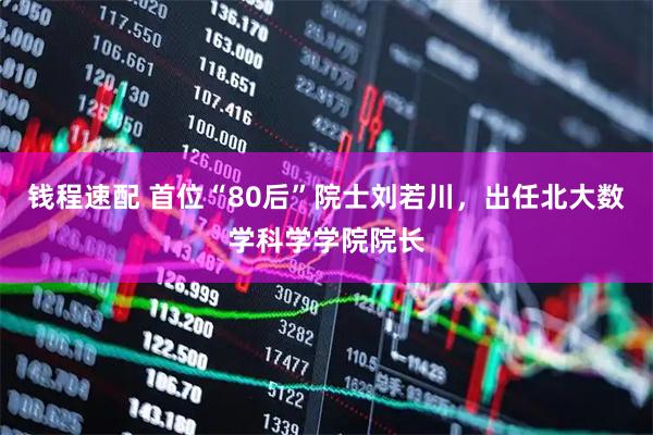 钱程速配 首位“80后”院士刘若川，出任北大数学科学学院院长