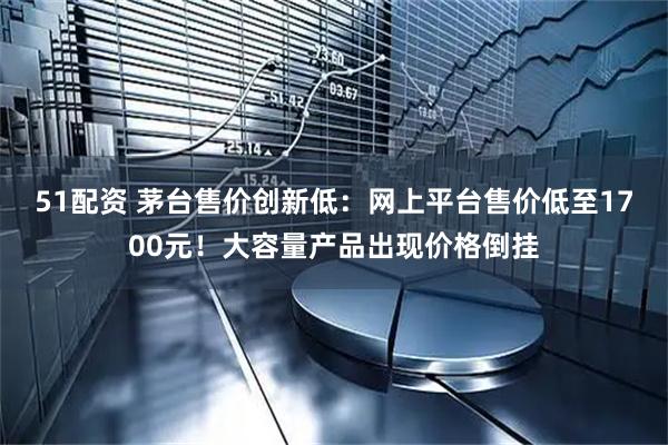 51配资 茅台售价创新低：网上平台售价低至1700元！大容量产品出现价格倒挂