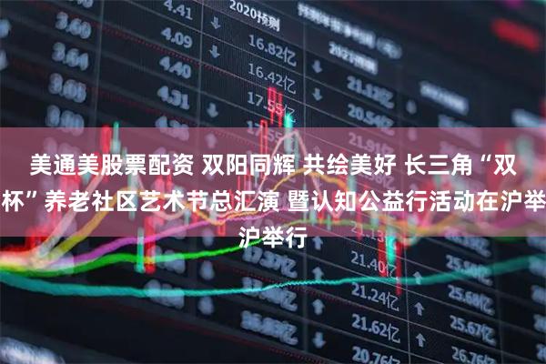 美通美股票配资 双阳同辉 共绘美好 长三角“双阳杯”养老社区艺术节总汇演 暨认知公益行活动在沪举行