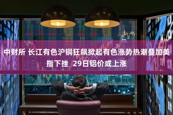 中财所 长江有色沪铜狂飙掀起有色涨势热潮叠加美指下挫  29日铝价或上涨