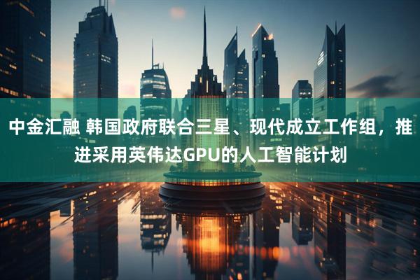 中金汇融 韩国政府联合三星、现代成立工作组，推进采用英伟达GPU的人工智能计划