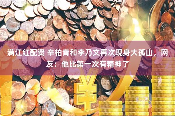 满江红配资 辛柏青和李乃文再次现身大孤山，网友：他比第一次有精神了