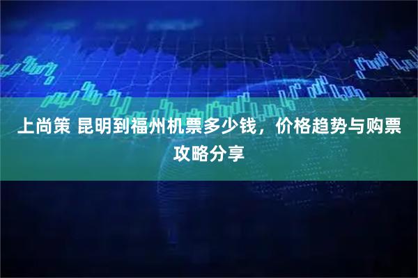 上尚策 昆明到福州机票多少钱，价格趋势与购票攻略分享