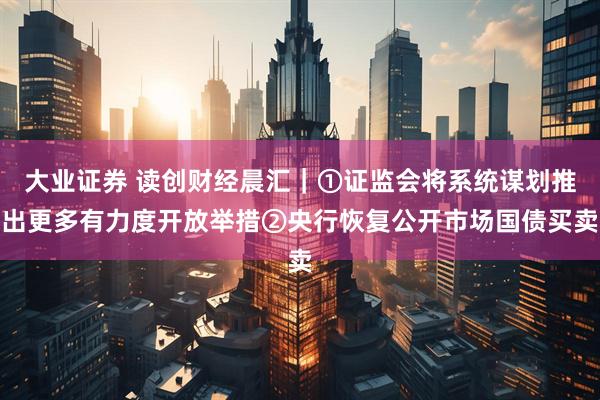 大业证券 读创财经晨汇｜①证监会将系统谋划推出更多有力度开放举措②央行恢复公开市场国债买卖