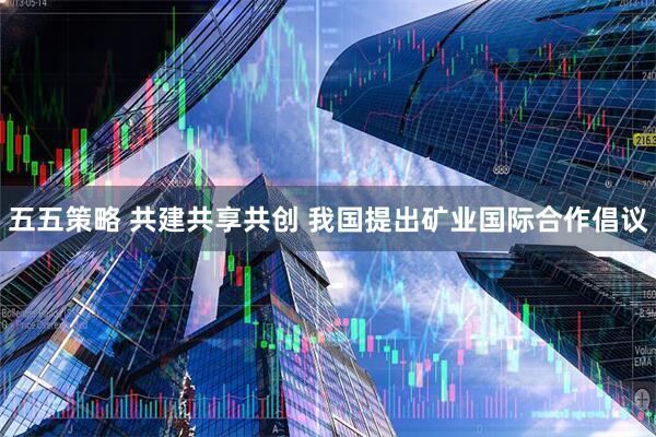 五五策略 共建共享共创 我国提出矿业国际合作倡议