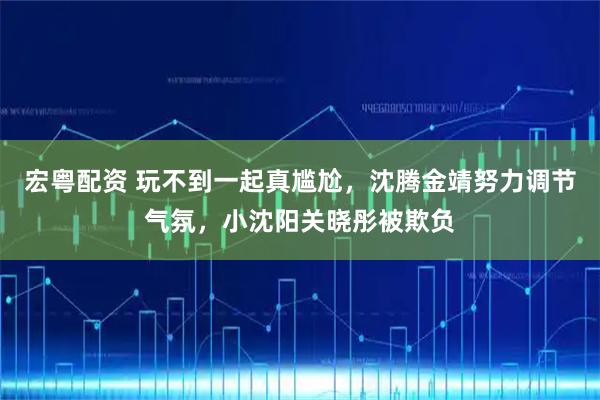 宏粤配资 玩不到一起真尴尬，沈腾金靖努力调节气氛，小沈阳关晓彤被欺负
