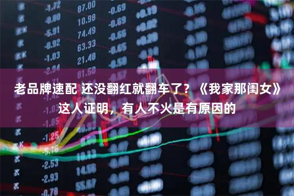 老品牌速配 还没翻红就翻车了？《我家那闺女》这人证明，有人不火是有原因的