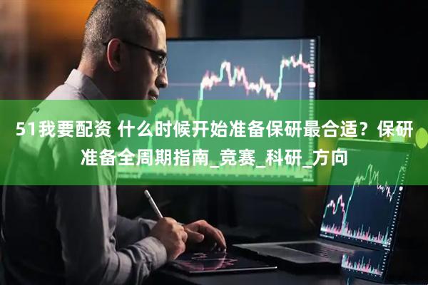 51我要配资 什么时候开始准备保研最合适？保研准备全周期指南_竞赛_科研_方向