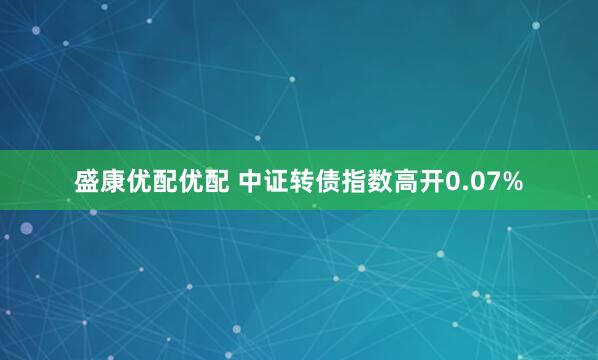 盛康优配优配 中证转债指数高开0.07%