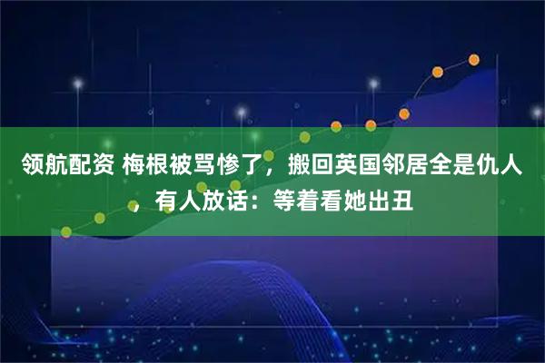 领航配资 梅根被骂惨了，搬回英国邻居全是仇人，有人放话：等着看她出丑