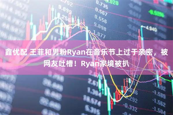 鑫优配 王菲和男粉Ryan在音乐节上过于亲密，被网友吐槽！Ryan家境被扒