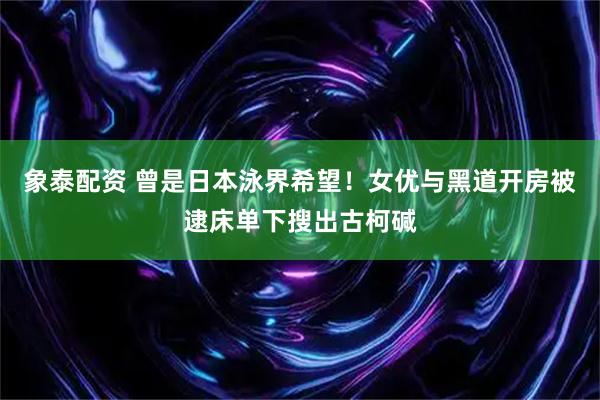 象泰配资 曾是日本泳界希望！女优与黑道开房被逮床单下搜出古柯碱